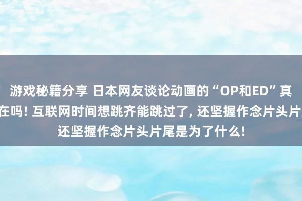 游戏秘籍分享 日本网友谈论动画的“OP和ED”真实还有必要存在吗! 互联网时间想跳齐能跳过了, 还坚握作念片头片尾是为了什么!