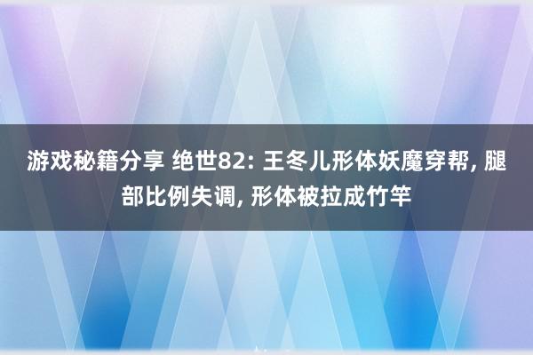 游戏秘籍分享 绝世82: 王冬儿形体妖魔穿帮, 腿部比例失调, 形体被拉成竹竿