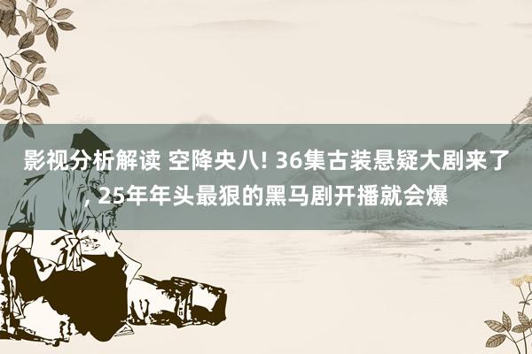 影视分析解读 空降央八! 36集古装悬疑大剧来了, 25年年头最狠的黑马剧开播就会爆