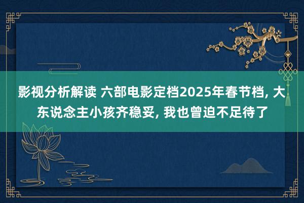 影视分析解读 六部电影定档2025年春节档, 大东说念主小孩齐稳妥, 我也曾迫不足待了