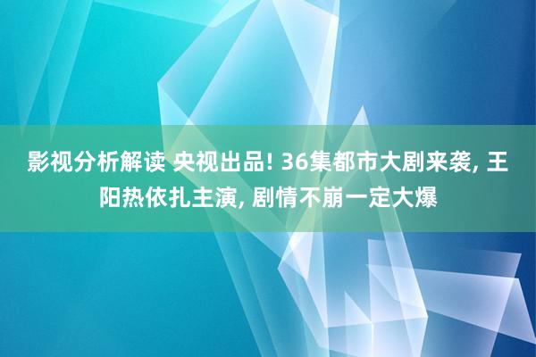 影视分析解读 央视出品! 36集都市大剧来袭, 王阳热依扎主演, 剧情不崩一定大爆