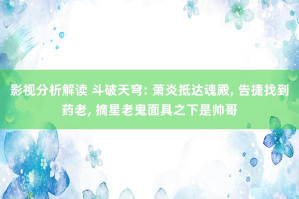 影视分析解读 斗破天穹: 萧炎抵达魂殿, 告捷找到药老, 摘星老鬼面具之下是帅哥