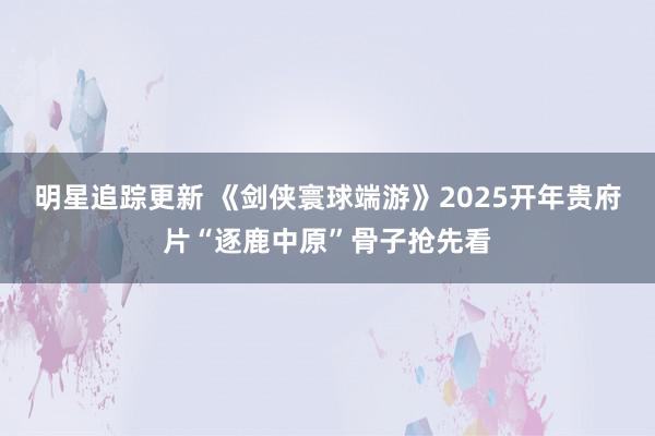 明星追踪更新 《剑侠寰球端游》2025开年贵府片“逐鹿中原”骨子抢先看