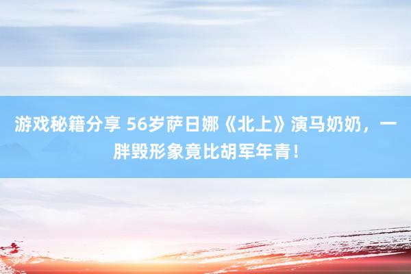 游戏秘籍分享 56岁萨日娜《北上》演马奶奶，一胖毁形象竟比胡军年青！