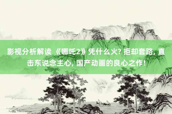 影视分析解读 《哪吒2》凭什么火? 拒却套路, 直击东说念主心, 国产动画的良心之作!