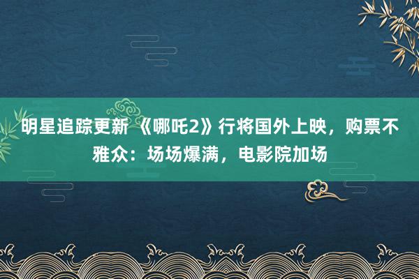 明星追踪更新 《哪吒2》行将国外上映，购票不雅众：场场爆满，电影院加场