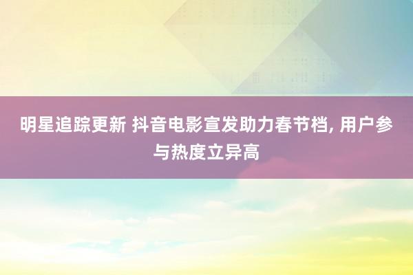 明星追踪更新 抖音电影宣发助力春节档, 用户参与热度立异高