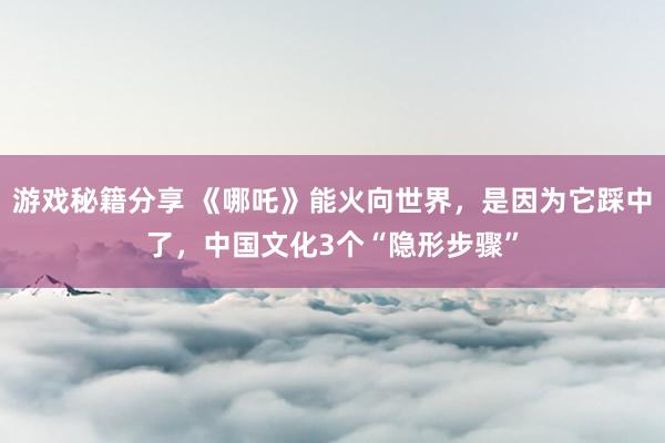 游戏秘籍分享 《哪吒》能火向世界，是因为它踩中了，中国文化3个“隐形步骤”