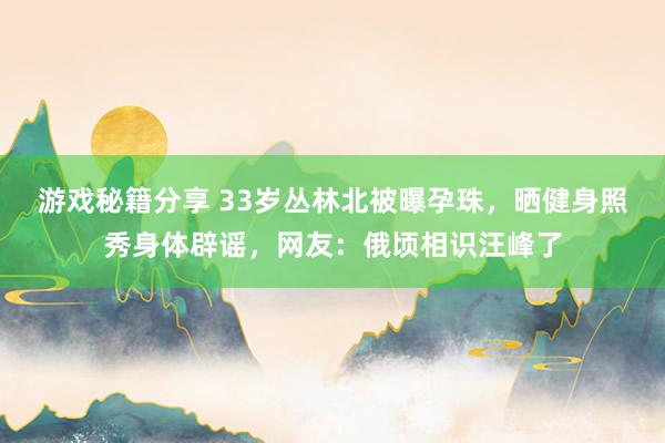 游戏秘籍分享 33岁丛林北被曝孕珠，晒健身照秀身体辟谣，网友：俄顷相识汪峰了