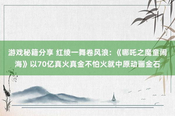 游戏秘籍分享 红绫一舞卷风浪: 《哪吒之魔童闹海》以70亿真火真金不怕火就中原动画金石