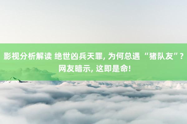 影视分析解读 绝世凶兵天罪, 为何总遇 “猪队友”? 网友暗示, 这即是命!